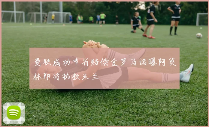 曼联成功节省赔偿金罗马诺曝阿莫林即将执教米兰