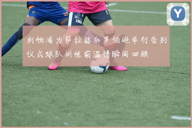 利物浦为萨拉赫和罗伯逊举行告别仪式球队训练前温情瞬间回顾