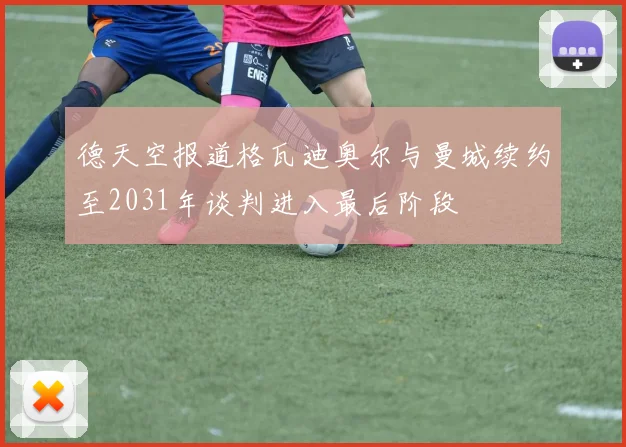 德天空报道格瓦迪奥尔与曼城续约至2031年谈判进入最后阶段
