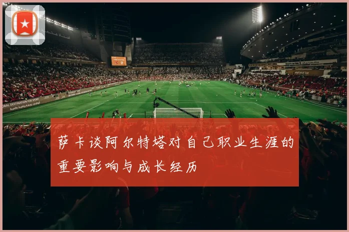 萨卡谈阿尔特塔对自己职业生涯的重要影响与成长经历