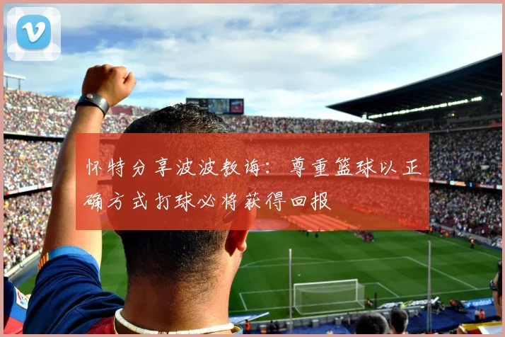 怀特分享波波教诲：尊重篮球以正确方式打球必将获得回报