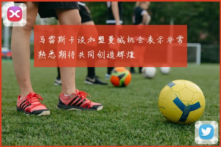 马雷斯卡谈加盟曼城机会表示非常熟悉期待共同创造辉煌