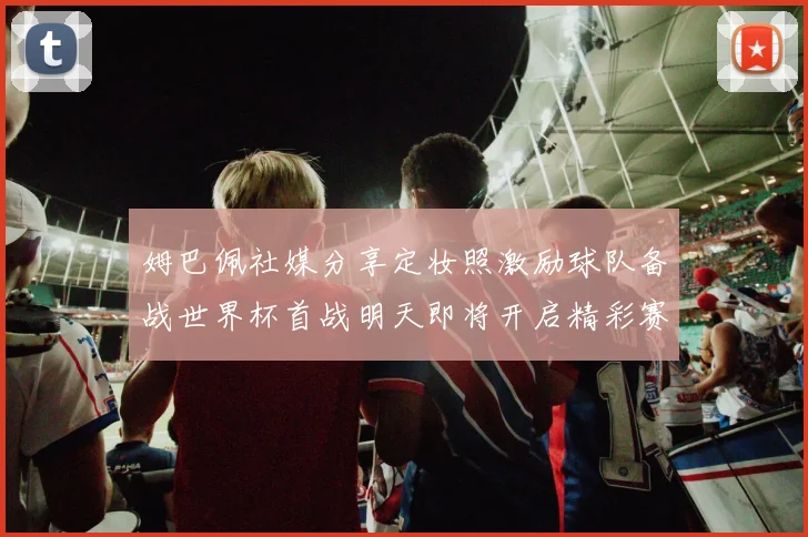 姆巴佩社媒分享定妆照激励球队备战世界杯首战明天即将开启精彩赛事