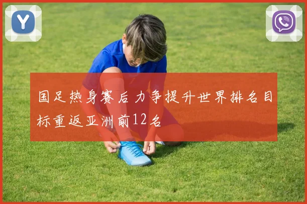 国足热身赛后力争提升世界排名目标重返亚洲前12名