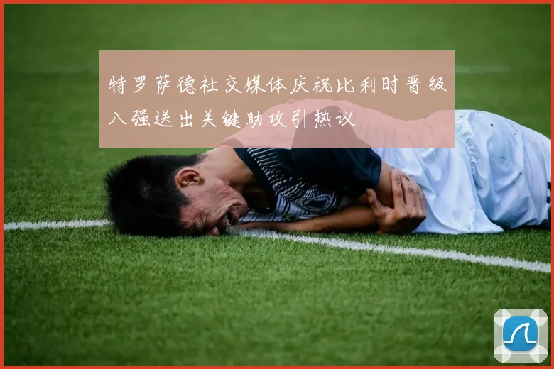 特罗萨德社交媒体庆祝比利时晋级八强送出关键助攻引热议
