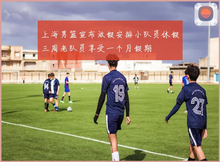 上海男篮宣布放假安排小队员休假三周老队员享受一个月假期