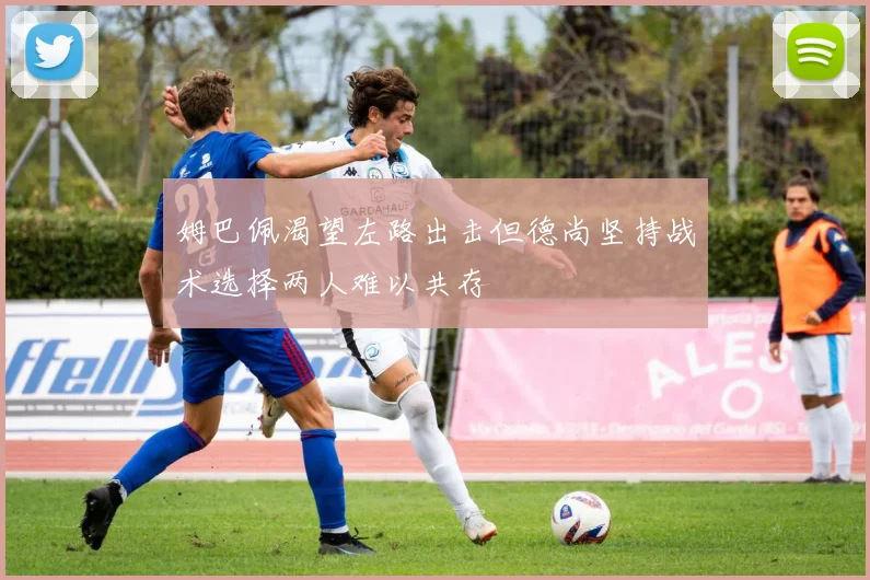 姆巴佩渴望左路出击但德尚坚持战术选择两人难以共存