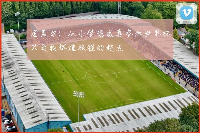 居莱尔：从小梦想成真参加世界杯只是我辉煌旅程的起点
