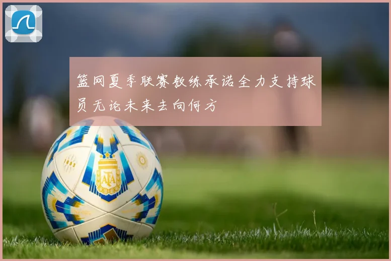 篮网夏季联赛教练承诺全力支持球员无论未来去向何方