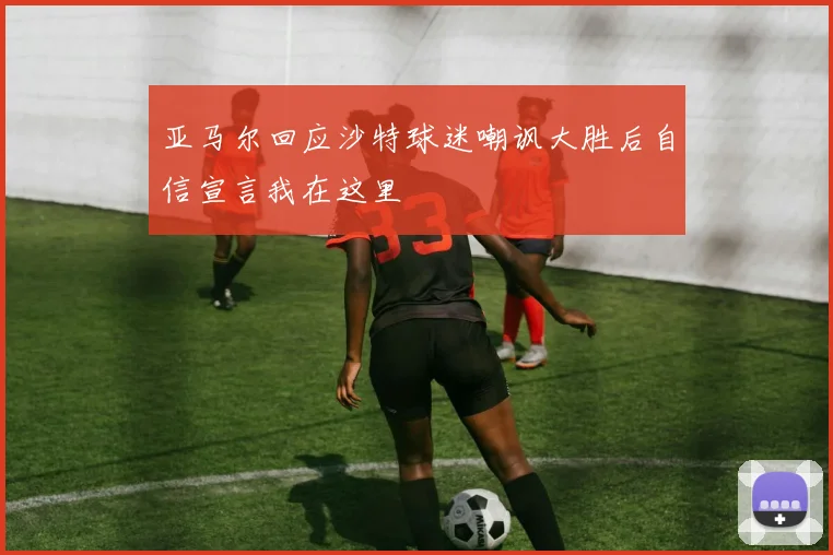 亚马尔回应沙特球迷嘲讽大胜后自信宣言我在这里