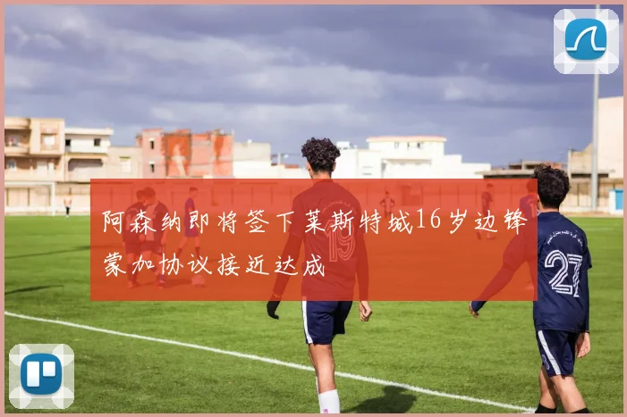 阿森纳即将签下莱斯特城16岁边锋蒙加协议接近达成