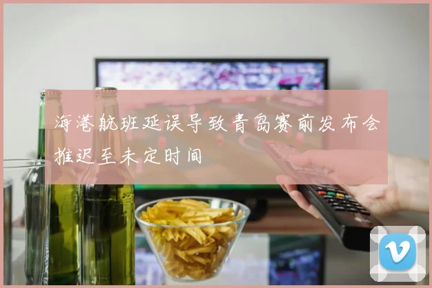 海港航班延误导致青岛赛前发布会推迟至未定时间