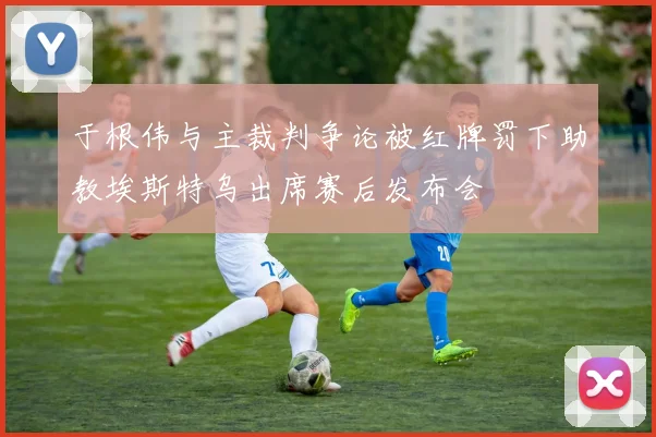 于根伟与主裁判争论被红牌罚下助教埃斯特乌出席赛后发布会
