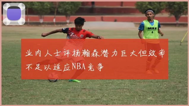 业内人士评杨瀚森潜力巨大但效率不足以适应NBA竞争
