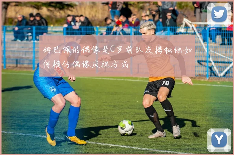 姆巴佩的偶像是C罗前队友揭秘他如何模仿偶像庆祝方式