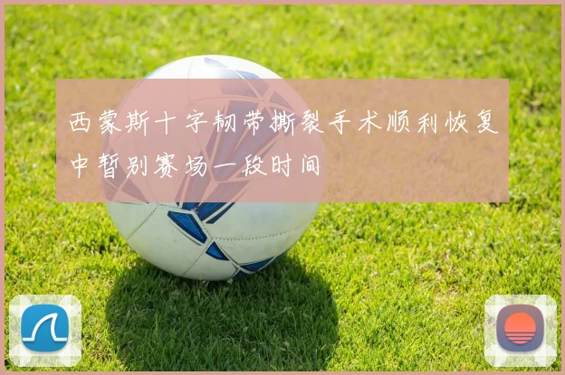 西蒙斯十字韧带撕裂手术顺利恢复中暂别赛场一段时间